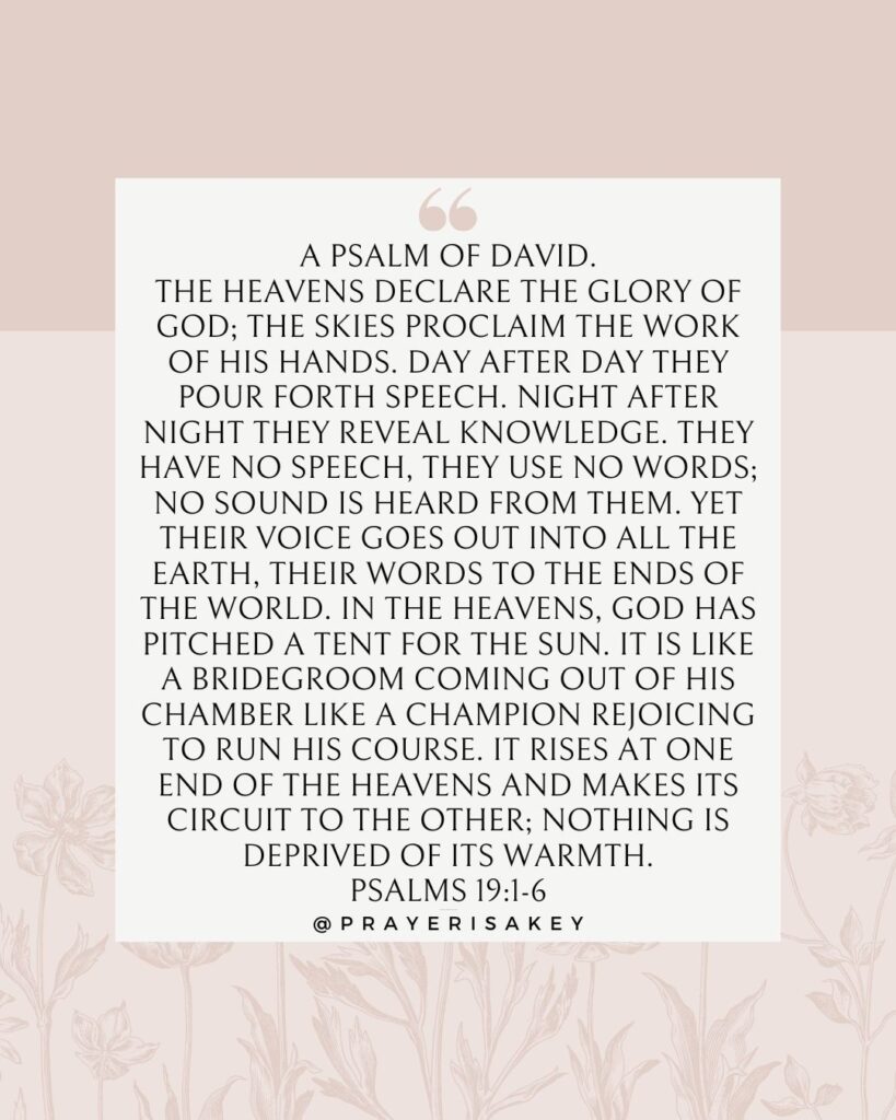 YESHUA - Yahweh Saves, Scripture, Bible Verse, Psalm 19
For the choir director: A psalm of David. 1 The heavens proclaim the glory of God. The skies display his craftsmanship. 2 Day after day they continue to speak; night after night they make him known. 3 They speak without a sound or word; their voice is never heard.[a] 4 Yet their message has gone throughout the earth, and their words to all the world. God has made a home in the heavens for the sun. 5 It bursts forth like a radiant bridegroom after his wedding. It rejoices like a great athlete eager to run the race. 6 The sun rises at one end of the heavens and follows its course to the other end. Nothing can hide from its heat.